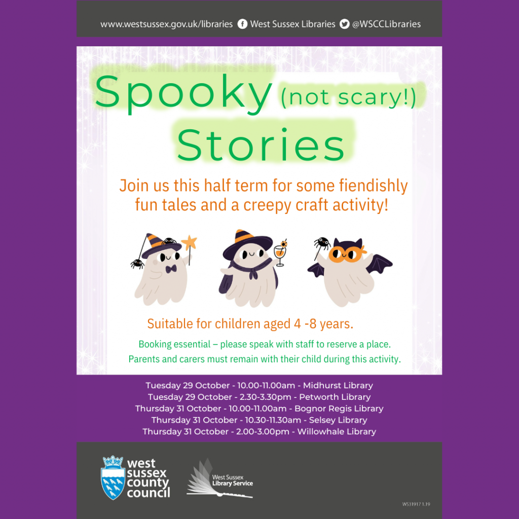 Spooky (not scary!) Stories Join us this half term for somAe fiendishly fun tales and a creepy craft activity! Suitable for children aged 4 -8 years. Booking essential – please speak with staff to reserve a place. Parents and carers must remain with their child during this activity. Tuesday 29 October - 10.00-11.00am - Midhurst Library Tuesday 29 October - 2.30-3.30pm - Petworth Library Thursday 31 October - 10.00-11.00am - Bognor Regis Library Thursday 31 October - 10.30-11.30am - Selsey Library Thursday 31 October - 2.00-3.00pm - Willowhale Library