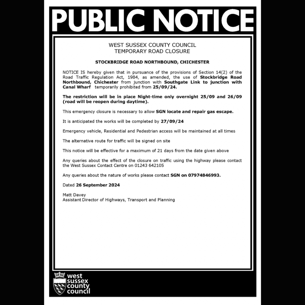 Public notice

WEST SUSSEX COUNTY COUNCIL
TEMPORARY ROAD CLOSURE
STOCKBRIDGE ROAD NORTHBOUND, CHICHESTER
NOTICE IS hereby given that in pursuance of the provisions of Section 14(2) of the Road Traffic Regulation Act, 1984, as amended, the use of Stockbridge Road Northbound, Chichester from junction with Southgate Link to junction with Canal Wharf temporarily prohibited from 25/09/24.
The restriction will be in place Night-time only overnight 25/09 and 26/09 (road will be reopen during daytime).
This emergency closure is necessary to allow SGN locate and repair gas escape.
It is anticipated the works will be completed by 27/09/24
Emergency vehicle, Residential and Pedestrian access will be maintained at all times
The alternative route for traffic will be signed on site
This notice will be effective for a maximum of 21 days from the date given above
Any queries about the effect of the closure on traffic using the highway please contact the West Sussex Contact Centre on 01243 642105
Any queries about the nature of works please contact SGN on 07974846993.
Dated 26 September 2024
Matt Davey
Assistant Director of Highways, Transport and Planning