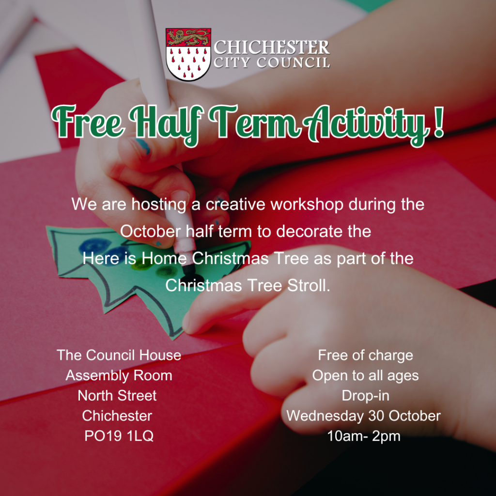 Infographic

Featuring the Chichester City Council Logo 

Free Half Term Activity

We are hosting a creative workshop during the October half term to decorate the 
Here is Home Christmas Tree as part of the Christmas Tree Stroll.

The Council House
Assembly Room
North Street 
Chichester 
PO19 1LQ

 Free of charge 
Open to all ages
Drop-in
Wednesday 30 October 
10am- 2pm 

The image in the background is of a person colouring in a Christmas Tree, demonstrating arts and crafts. 

We are hosting a creative workshop during the October half term to decorate the 
Here is Home Christmas Tree as part of the Christmas Tree Stroll.