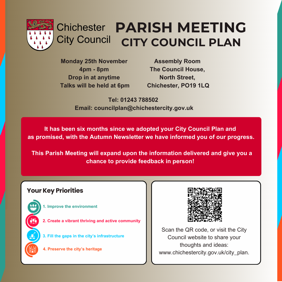 Chichester City Council Parish Meeting - City Council Plan It has been six months since we adopted your City Council Plan and as promised, with the Autumn Newsletter we have informed you of our progress. Monday 25th November 4pm - 8pm Drop in at anytime Talks will be held at 6pm Tel: 01243 788502 Email: councilplan@chichestercity.gov.uk Assembly Room The Council House, North Street, Chichester, PO19 1LQ Your Key Priorities Improve the environment Create a vibrant thriving and active community Fill the gaps in the city’s infrastructure Preserve the city’s heritage This Parish Meeting will expand upon the information delivered and give you a chance to provide feedback in person!