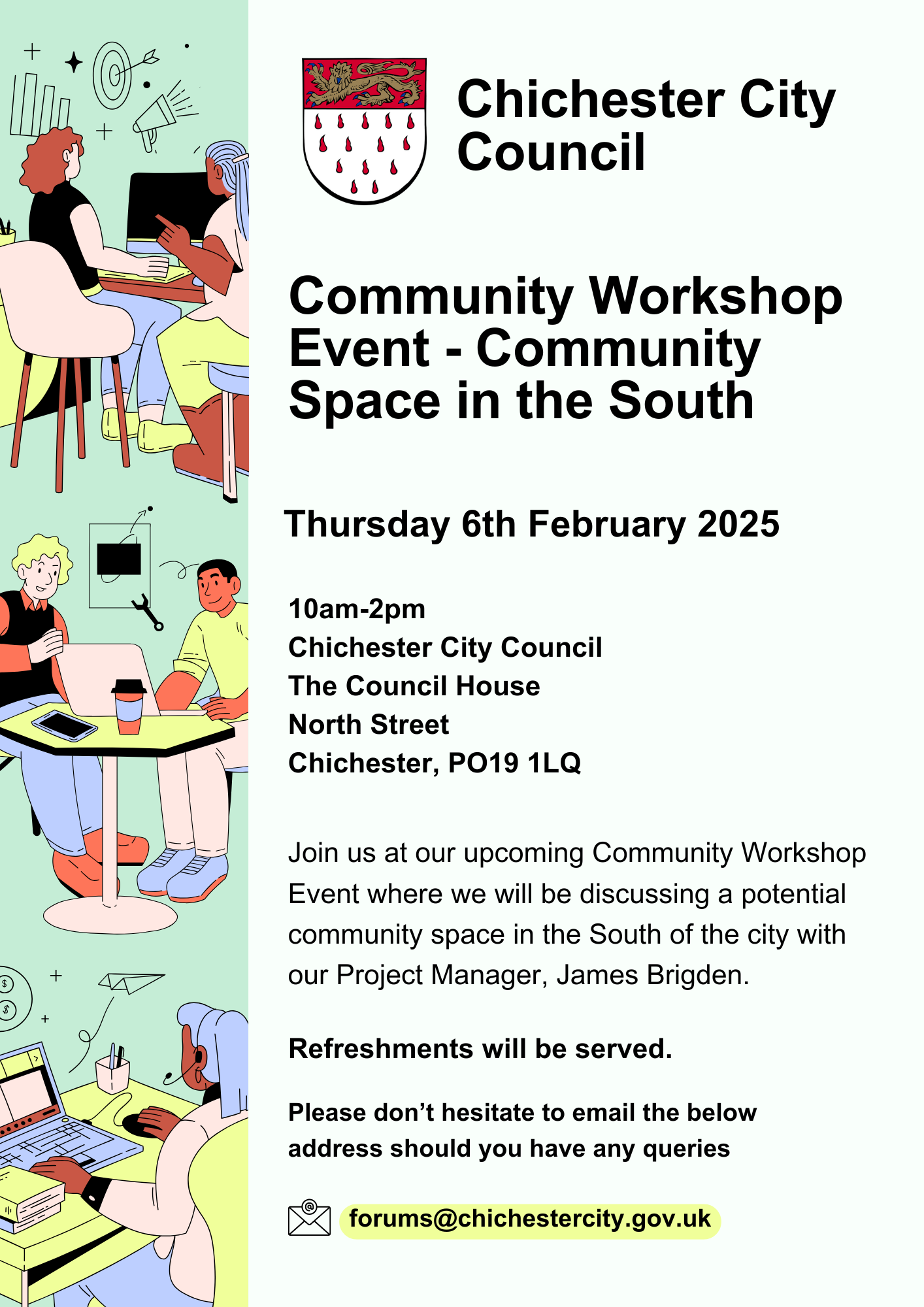 Community Workshop Event - Community Space in the South Thursday 6th February 2025 10am-2pm Chichester City Council The Council House North Street Chichester, PO19 1LQ Join us at our upcoming Community Workshop Event where we will be discussing a potential community space in the South of the city with our Project Manager, James Brigden. Please don’t hesitate to email the below address should you have any queries. forums@chichestercity.gov.uk