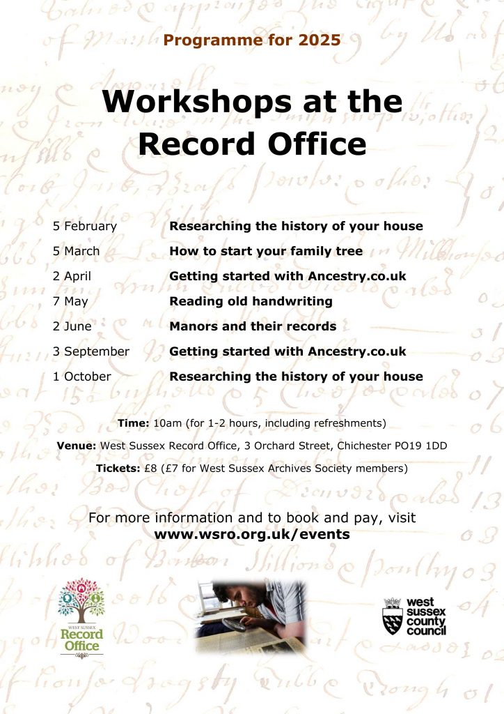 Programme for 2025 - Workshops at the Record Office 5 February - Researching the history of your house 5 March - How to start your family tree 2 April - Getting started with Ancestry.co.uk a with Ancestry.co.uk 7 May - Reading old handwriting 2 June - Manors and their records 3 September - Getting started with Ancestry.co.uk 1 October - Researching the history of your house Time: 10am (for 1-2 hours, including refreshments) Venue: West Sussex Record Office, 3 Orchard Street, Chichester PO19 1DD Tickets: £8 (£7 for West Sussex Archives Society members) For more information and to book and pay, visit www.wsro.org.uk/events