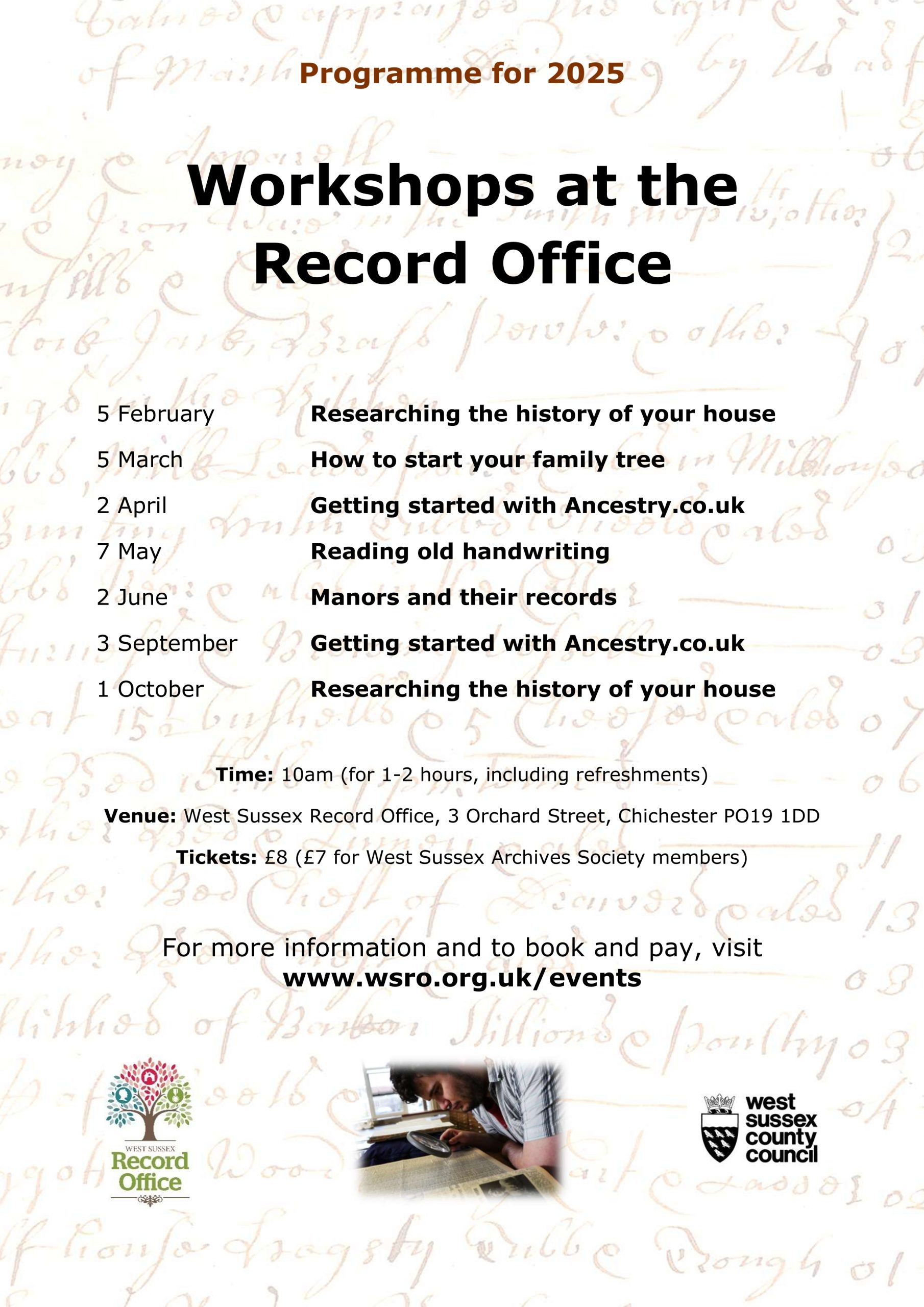 Programme for 2025 - Workshops at the Record Office 5 February - Researching the history of your house 5 March - How to start your family tree 2 April - Getting started with Ancestry.co.uk a with Ancestry.co.uk 7 May - Reading old handwriting 2 June - Manors and their records 3 September - Getting started with Ancestry.co.uk 1 October - Researching the history of your house Time: 10am (for 1-2 hours, including refreshments) Venue: West Sussex Record Office, 3 Orchard Street, Chichester PO19 1DD Tickets: £8 (£7 for West Sussex Archives Society members) For more information and to book and pay, visit www.wsro.org.uk/events