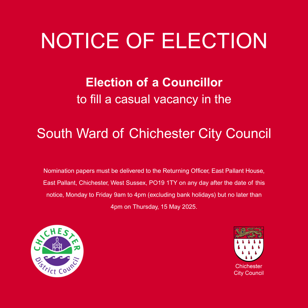 NOTICE OF ELECTION Election of a Councillor to fill a casual vacancy in the South Ward of Chichester City Council Nomination papers must be delivered to the Returning Officer, East Pallant House, East Pallant, Chichester, West Sussex, PO19 1TY on any day after the date of this notice, Monday to Friday 9am to 4pm (excluding bank holidays) but no later than 4pm on Thursday, 15 May 2025. Chichester District Council Chichester City Council