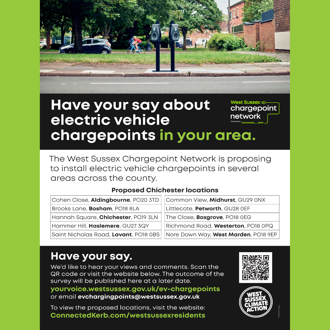 Have your say about electric vehicle charge points in your area. The West Sussex Chargepoint Network is proposing to install electric vehicle chargepoints in several areas across the county. Proposed Chichester locations Cohen Close, Aldingbourne, PO20 3TD Common View, Midhurst, GU29 0NX Brooks Lane, Bosham, PO18 8LA Littlecote, Petworth, GU28 0EF Hannah Square, Chichester, PO19 3LN The Close, Boxgrove, PO18 0EG Hammer Hill, Haslemere, GU27 3QY Richmond Road, Westerton, PO18 0PQ Saint Nicholas Road, Lavant, PO18 0BS Nore Down Way, West Marden, PO18 9EP Have your say. We’d like to hear your views and comments. Scan the QR code or visit the website below. The outcome of the survey will be published here at a later date. yourvoice.westsussex.gov.uk/ev-chargepoints or email evchargingpoints@westsussex.gov.uk To view the proposed locations, visit the website: ConnectedKerb.com/westsussexresidents