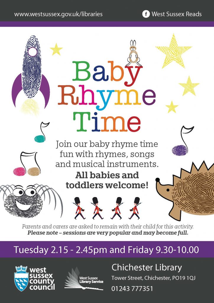www.westsussex.gov.uk/libraries West Sussex Reads Baby Rhyme Time Parents and carers are asked to remain with their child for this activity. Please note – sessions are very popular and may become full. Join our baby rhyme time fun with rhymes, songs and musical instruments. All babies and toddlers welcome Parents and carers are asked to remain with their child for this activity. Please note – sessions are very popular and may become full. Tuesday 2.15 - 2.45pm and Friday 9.30-10.00 Chichester Library Tower Street, Chichester, PO19 1QJ 01243 777351 West Sussex County Council West Sussex Library Service