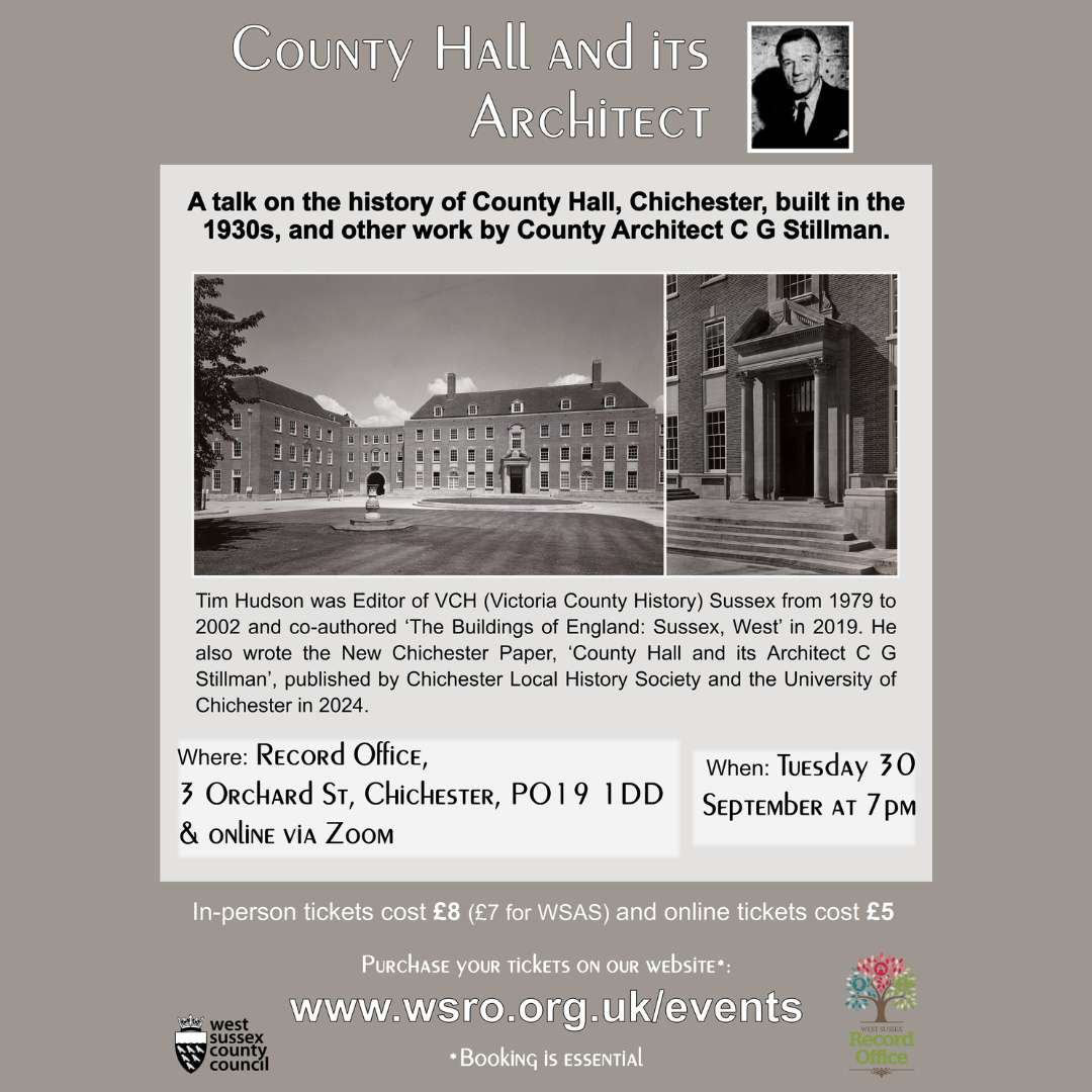 County hall and it's Architect A talk on the history of County Hall, Chichester, built in the 1930s, and other work by County Architect C G Stillman. Tim Hudson was Editor of VCH (Victoria County History) Sussex from 1979 to 2002 and co-authored ‘The Buildings of England: Sussex, West’ in 2019. He also wrote the New Chichester Paper, ‘County Hall and its Architect C G Stillman’, published by Chichester Local History Society and the University of Chichester in 2024. Where: Record Office 3 Orchard St, Chichester, PO19 1DD & online via Zoom When: Tuesday 30th September at 7pm In-person tickets cost £8 (£7 for WSAS and online tickets cost £5 Purchase your tickets on your website: www.wsro.org.uk/events *Booking is essential West Sussex County Council West Sussex Records Office
