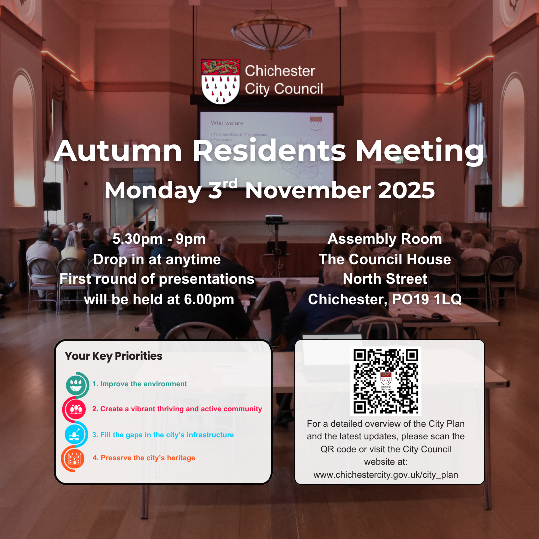 Chichester City Council Autumn Residents Meeting Monday 3rd November 2025 5.30pm - 9pm Drop in at anytime First round of presentations will be held at 6.00pm Assembly Room The Council House North Street Chichester, PO19 1LQ Key Priorities 1. Improve the environment 2. Create a vibrant thriving and active community 3. Fill the gaps in the city’s infrastructure 4. Preserve the city’s heritage For a detailed overview of the City Plan and the latest updates, please scan the QR code or visit the City Council website at: www.chichestercity.gov.uk/city_plan