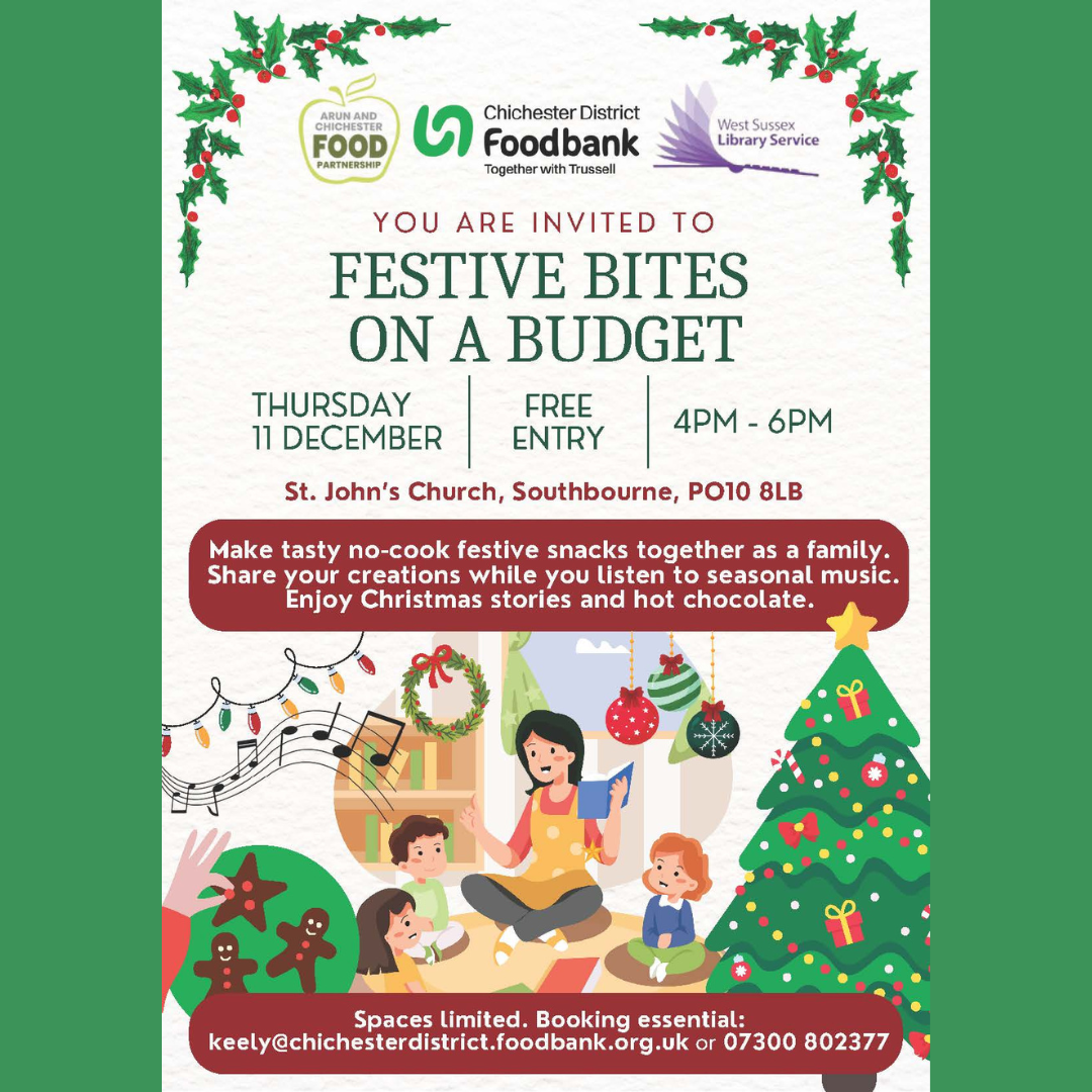 You are invited to Festive Bites on a Budget. THURSDAY 11 DECEMBER FREE ENTRY St. John’s Church, Southbourne, PO10 8LB Make tasty no-cook festive snacks together as a family. Share your creations while you listen to seasonal music. Enjoy Christmas stories and hot chocolate. Spaces limited. Booking essential: keely@chichesterdistrict.foodbank.org.uk or 07300 802377 Arun and Chichester Food Partnership Chichester District Foodbank - Together with Trussell West Sussex Library Service