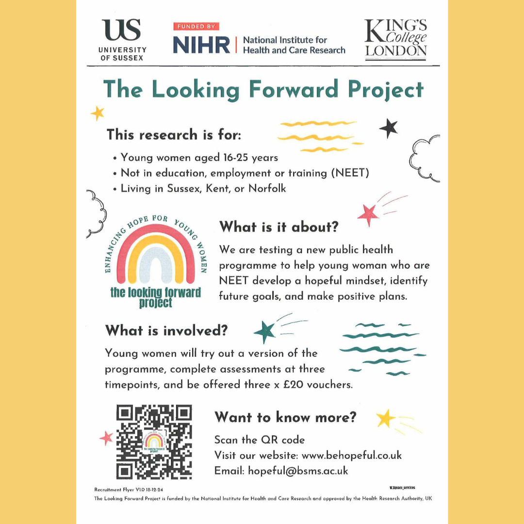 The Looking Forward Project This research is for: Young women aged 16-25 years Not in education, employment or training (NEET) Living in Sussex Kent, or Norfolk What is it about? We are testing a new public health programme to help young women who are NEET develop a hopeful mindset, identify future goals, and make positive plans. What is involved? Young women will try out a version of the programme, complete assessments at three timepoints, and be offered three x £20 vouchers. Want to know more? Visit the website: www.behopeful.co.uk Email: hopeful@bsms.ac.uk Involving University of Sussex Funded by NIHR National Institute for Health and Care Research Kings College London